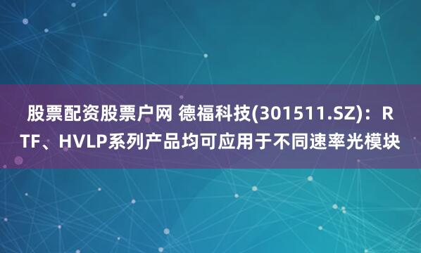 股票配资股票户网 德福科技(301511.SZ)：RTF、HVLP系列产品均可应用于不同速率光模块