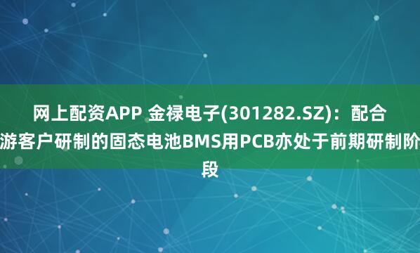 网上配资APP 金禄电子(301282.SZ):配合下游客户研制的固态电池BMS用PCB亦处于前期研制阶段