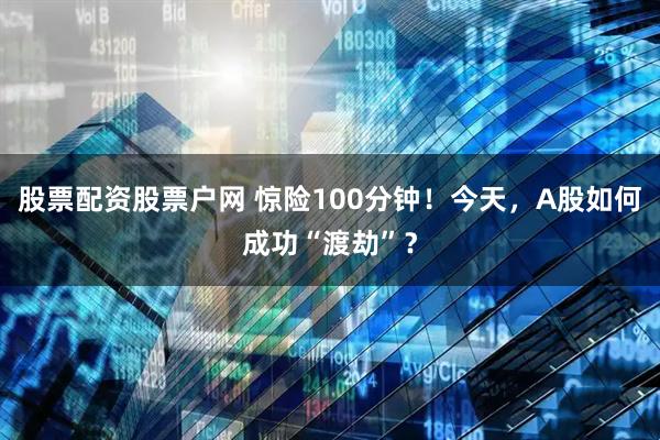 股票配资股票户网 惊险100分钟！今天，A股如何成功“渡劫”？