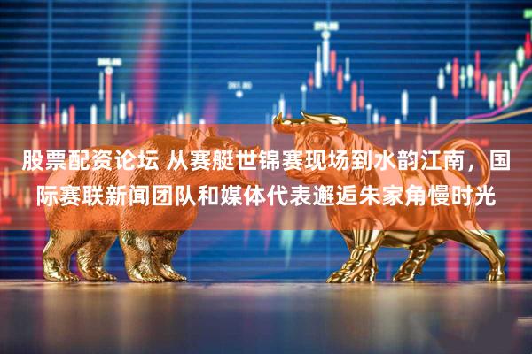 股票配资论坛 从赛艇世锦赛现场到水韵江南，国际赛联新闻团队和媒体代表邂逅朱家角慢时光