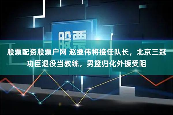 股票配资股票户网 赵继伟将接任队长,北京三冠功臣退役当教练,男篮归化外援受阻