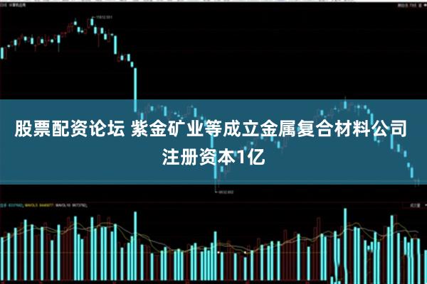 股票配资论坛 紫金矿业等成立金属复合材料公司 注册资本1亿