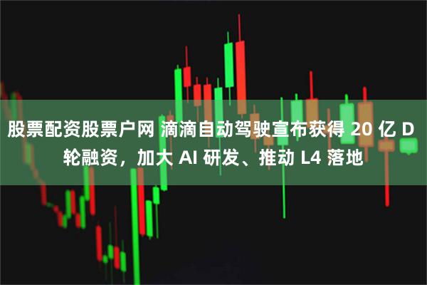 股票配资股票户网 滴滴自动驾驶宣布获得 20 亿 D 轮融资，加大 AI 研发、推动 L4 落地