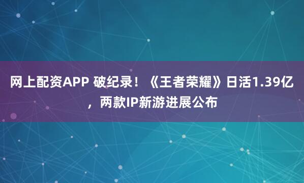 网上配资APP 破纪录！《王者荣耀》日活1.39亿，两款IP新游进展公布