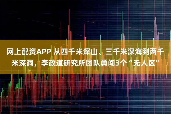网上配资APP 从四千米深山、三千米深海到两千米深洞，李政道研究所团队勇闯3个“无人区”