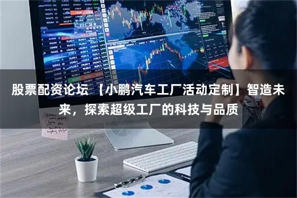 股票配资论坛 【小鹏汽车工厂活动定制】智造未来，探索超级工厂的科技与品质