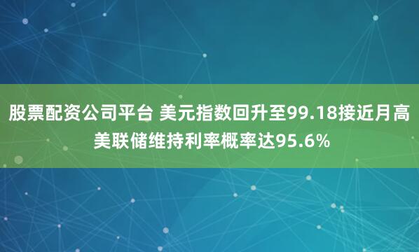 股票配资公司平台 美元指数回升至99.18接近月高 美联储维持利率概率达95.6%