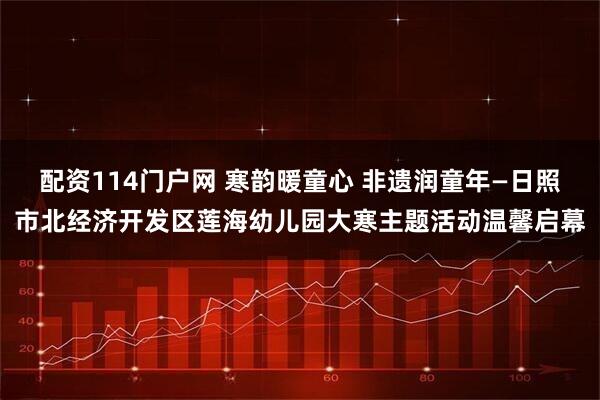 配资114门户网 寒韵暖童心 非遗润童年—日照市北经济开发区莲海幼儿园大寒主题活动温馨启幕