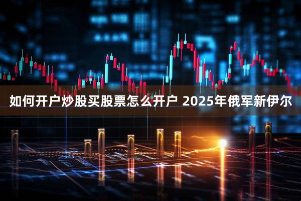 如何开户炒股买股票怎么开户 2025年俄军新伊尔
