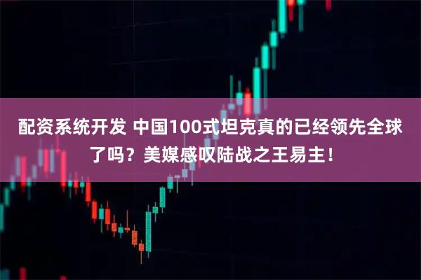 配资系统开发 中国100式坦克真的已经领先全球了吗？美媒感叹陆战之王易主！