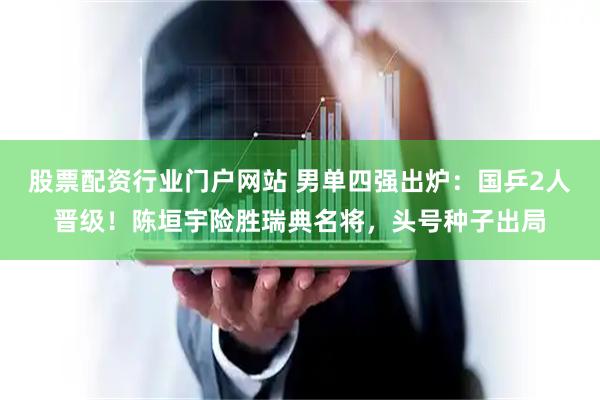 股票配资行业门户网站 男单四强出炉：国乒2人晋级！陈垣宇险胜瑞典名将，头号种子出局