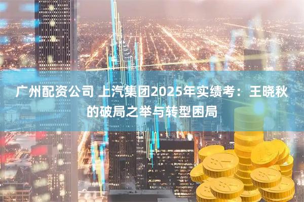广州配资公司 上汽集团2025年实绩考：王晓秋的破局之举与转型困局