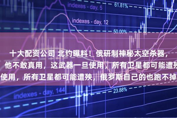 十大配资公司 北约曝料！俄研制神秘太空杀器，专盯星链！专家却表示：他不敢真用，这武器一旦使用，所有卫星都可能遭殃，俄罗斯自己的也跑不掉