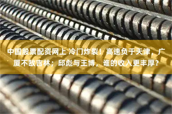 中国股票配资网上 冷门炸裂！高速负于天津，广厦不敌吉林；邱彪与王博，谁的收入更丰厚？