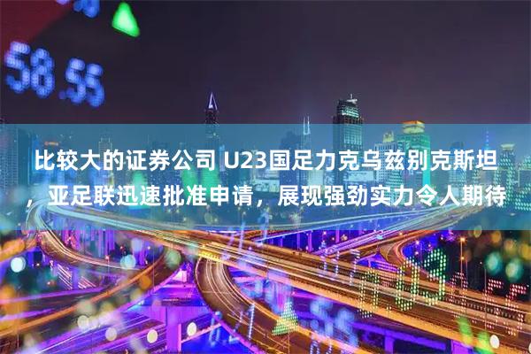 比较大的证券公司 U23国足力克乌兹别克斯坦，亚足联迅速批准申请，展现强劲实力令人期待