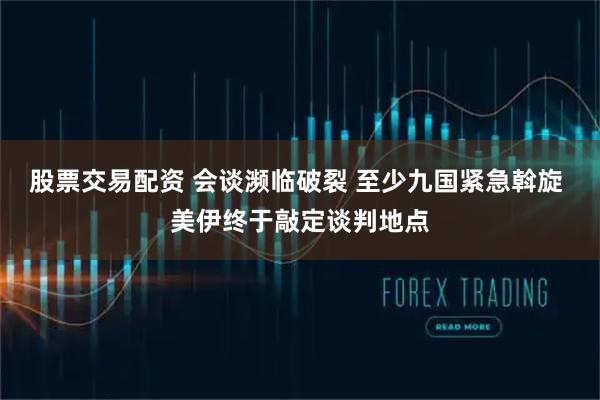 股票交易配资 会谈濒临破裂 至少九国紧急斡旋 美伊终于敲定谈判地点