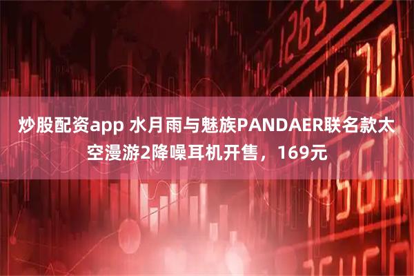 炒股配资app 水月雨与魅族PANDAER联名款太空漫游2降噪耳机开售，169元