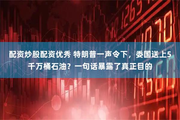 配资炒股配资优秀 特朗普一声令下，委国送上5千万桶石油？一句话暴露了真正目的