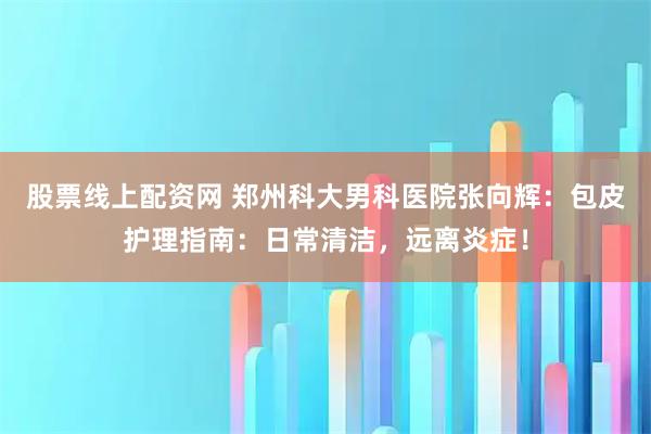 股票线上配资网 郑州科大男科医院张向辉：包皮护理指南：日常清洁，远离炎症！