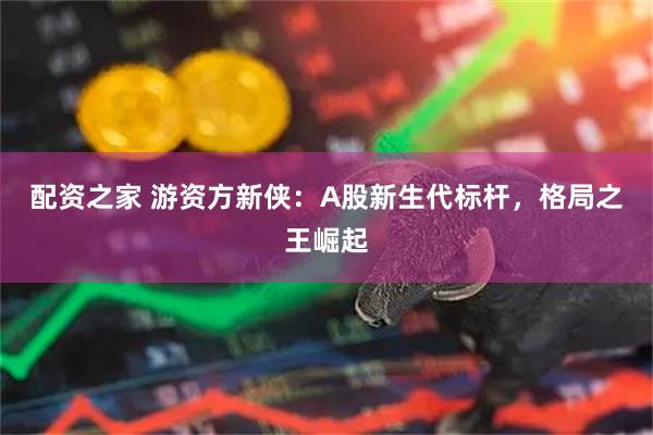 配资之家 游资方新侠：A股新生代标杆，格局之王崛起