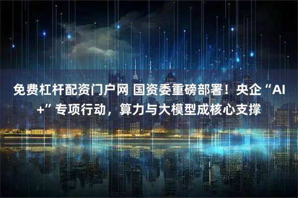 免费杠杆配资门户网 国资委重磅部署！央企“AI+”专项行动，算力与大模型成核心支撑