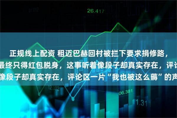 正规线上配资 租迈巴赫回村被拦下要求捐修路，车主解释租车没人信，最终只得红包脱身，这事听着像段子却真实存在，评论区一片“我也被这么薅”的声音