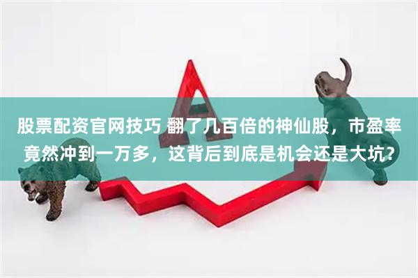 股票配资官网技巧 翻了几百倍的神仙股，市盈率竟然冲到一万多，这背后到底是机会还是大坑？