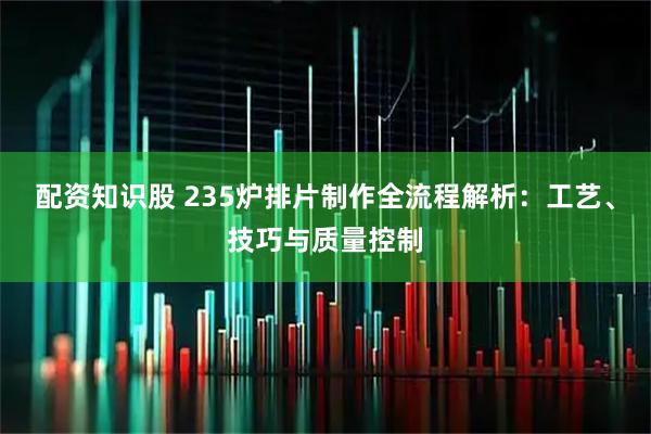 配资知识股 235炉排片制作全流程解析：工艺、技巧与质量控制