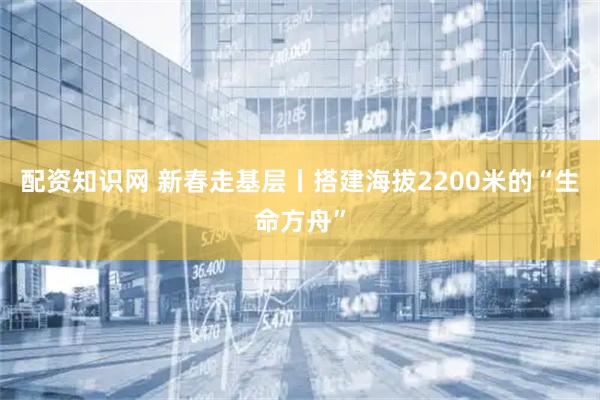 配资知识网 新春走基层丨搭建海拔2200米的“生命方舟”