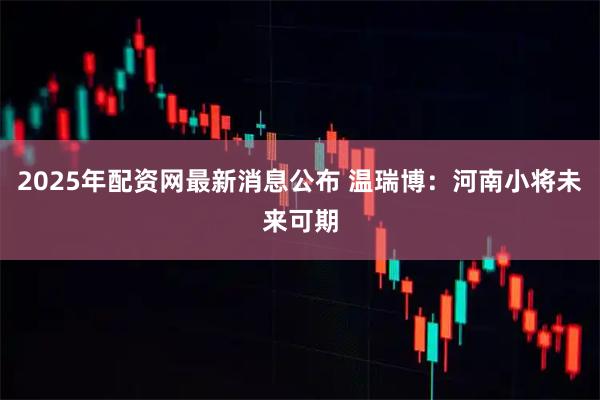 2025年配资网最新消息公布 温瑞博：河南小将未来可期