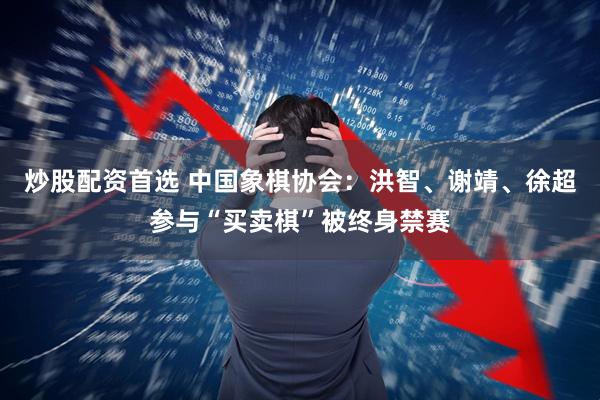 炒股配资首选 中国象棋协会:洪智、谢靖、徐超参与“买卖棋”被终身禁赛