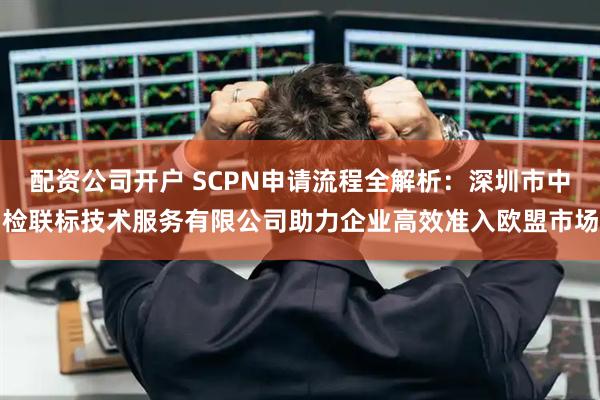 配资公司开户 SCPN申请流程全解析：深圳市中检联标技术服务有限公司助力企业高效准入欧盟市场