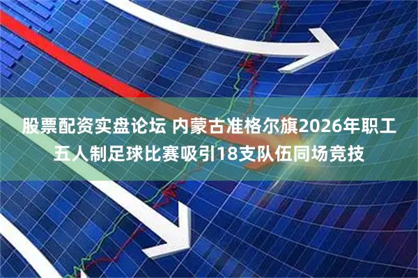 股票配资实盘论坛 内蒙古准格尔旗2026年职工五人制足球比赛吸引18支队伍同场竞技