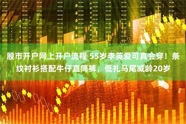 股市开户网上开户流程 55岁李英爱可真会穿！条纹衬衫搭配牛仔直筒裤，低扎马尾减龄20岁