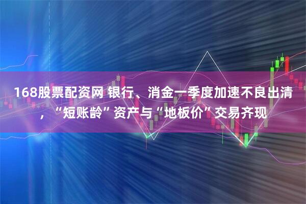 168股票配资网 银行、消金一季度加速不良出清，“短账龄”资产与“地板价”交易齐现