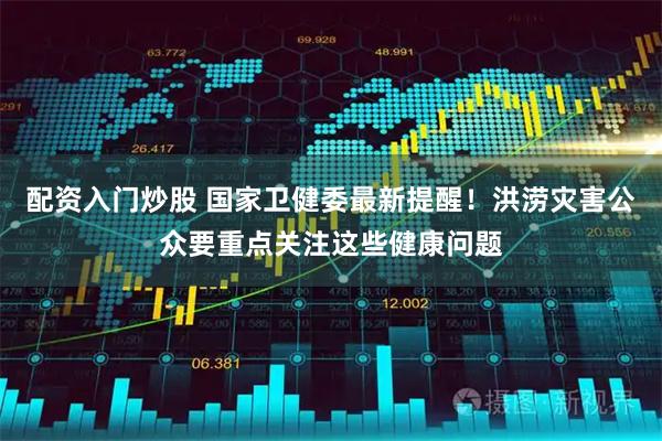 配资入门炒股 国家卫健委最新提醒！洪涝灾害公众要重点关注这些健康问题