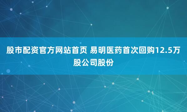 股市配资官方网站首页 易明医药首次回购12.5万股公司股份