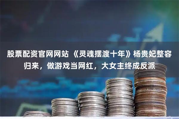 股票配资官网网站 《灵魂摆渡十年》杨贵妃整容归来，做游戏当网红，大女主终成反派