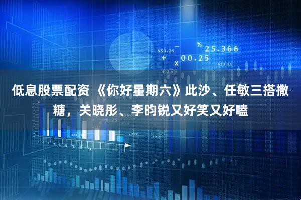 低息股票配资 《你好星期六》此沙、任敏三搭撒糖，关晓彤、李昀锐又好笑又好嗑
